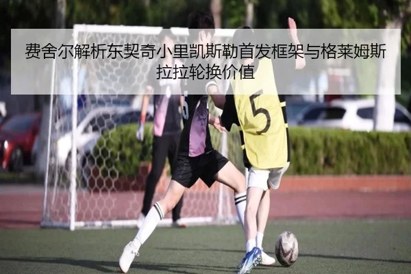费舍尔解析东契奇小里凯斯勒首发框架与格莱姆斯拉拉轮换价值 | Leyu